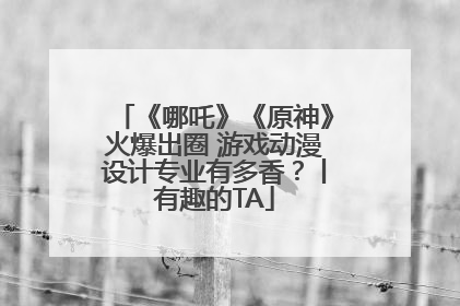 《哪吒》《原神》火爆出圈 游戏动漫设计专业有多香？丨有趣的TA