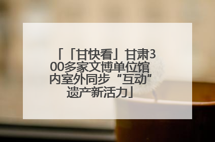 「甘快看」甘肃300多家文博单位馆内室外同步“互动”遗产新活力