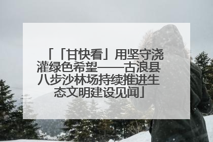 「甘快看」用坚守浇灌绿色希望——古浪县八步沙林场持续推进生态文明建设见闻