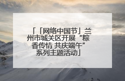 「网络中国节」兰州市城关区开展“粽香传情 共庆端午”系列主题活动