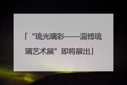 “琉光璃彩——淄博琉璃艺术展”即将展出