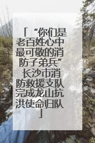 “你们是老百姓心中最可敬的消防子弟兵” 长沙市消防救援支队完成龙山抗洪使命归队