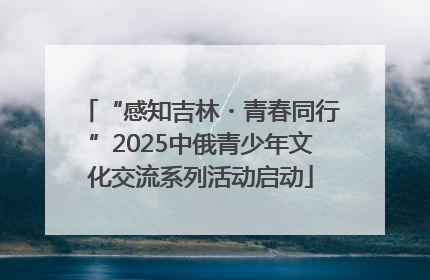 “感知吉林・青春同行”2025中俄青少年文化交流系列活动启动