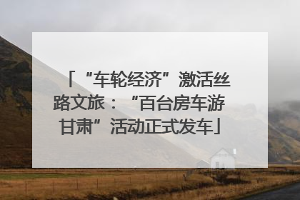 “车轮经济”激活丝路文旅：“百台房车游甘肃”活动正式发车