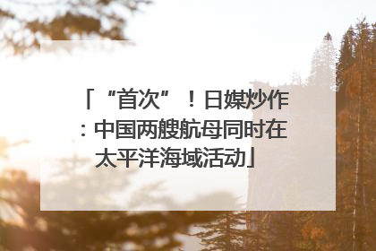 “首次”！日媒炒作：中国两艘航母同时在太平洋海域活动
