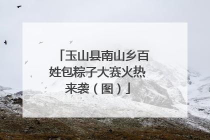 玉山县南山乡百姓包粽子大赛火热来袭（图）