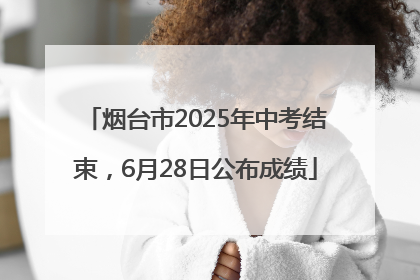 烟台市2025年中考结束，6月28日公布成绩