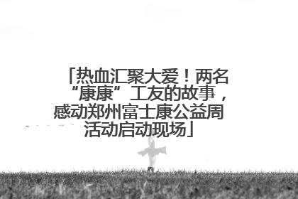 热血汇聚大爱！两名“康康”工友的故事，感动郑州富士康公益周活动启动现场