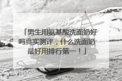 男生用氨基酸洗面奶好吗真实测评，什么洗面奶最好用排行第一！