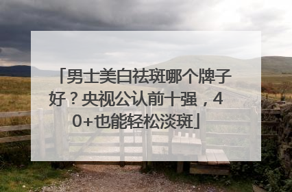 男士美白祛斑哪个牌子好？央视公认前十强，40+也能轻松淡斑