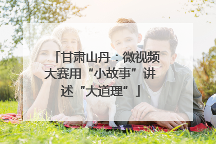 甘肃山丹：微视频大赛用“小故事”讲述“大道理”