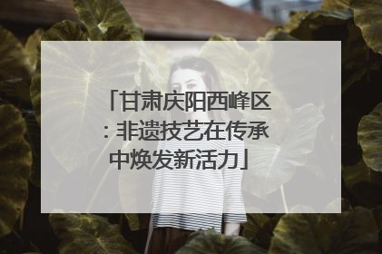 甘肃庆阳西峰区：非遗技艺在传承中焕发新活力