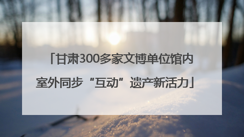 甘肃300多家文博单位馆内室外同步“互动”遗产新活力