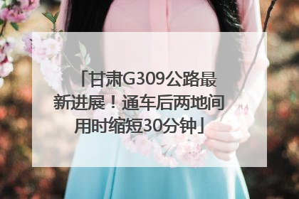 甘肃G309公路最新进展！通车后两地间用时缩短30分钟