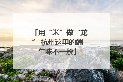 用“米”做“龙” 杭州这里的端午味不一般