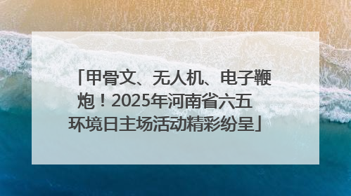 甲骨文、无人机、电子鞭炮！2025年河南省六五环境日主场活动精彩纷呈