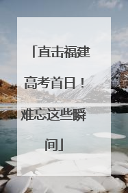 直击福建高考首日！难忘这些瞬间