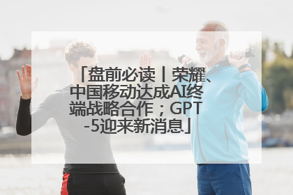 盘前必读丨荣耀、中国移动达成AI终端战略合作；GPT-5迎来新消息