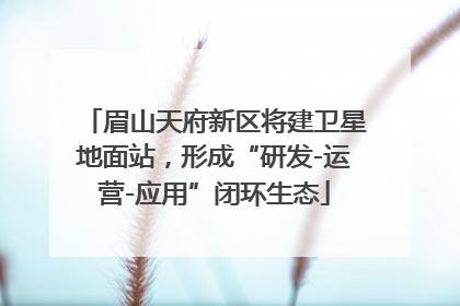 眉山天府新区将建卫星地面站，形成“研发-运营-应用”闭环生态