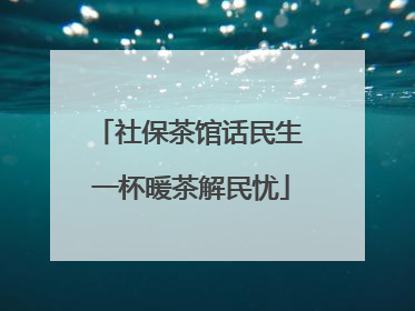 社保茶馆话民生 一杯暖茶解民忧