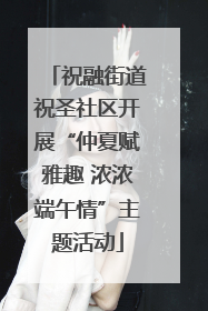 祝融街道祝圣社区开展“仲夏赋雅趣 浓浓端午情”主题活动