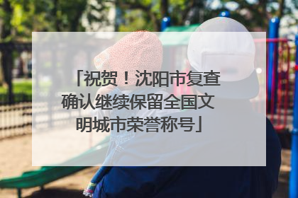 祝贺！沈阳市复查确认继续保留全国文明城市荣誉称号