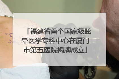 福建省首个国家级眩晕医学专科中心在厦门市第五医院揭牌成立