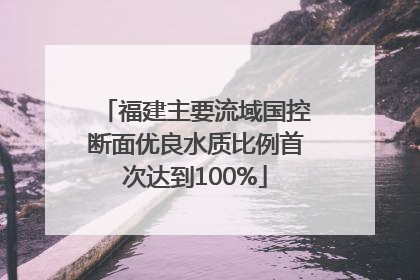福建主要流域国控断面优良水质比例首次达到100%