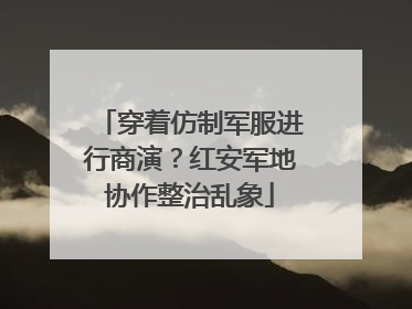 穿着仿制军服进行商演？红安军地协作整治乱象