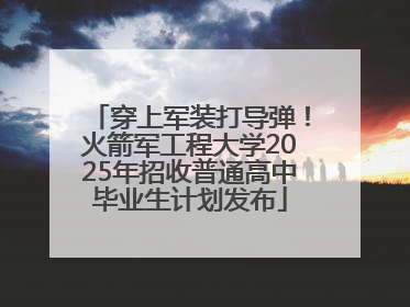 穿上军装打导弹！火箭军工程大学2025年招收普通高中毕业生计划发布