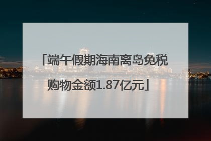 端午假期海南离岛免税购物金额1.87亿元