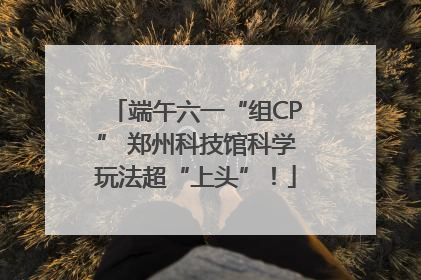 端午六一“组CP” 郑州科技馆科学玩法超“上头”！