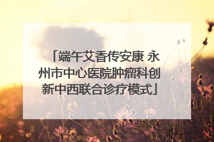 端午艾香传安康 永州市中心医院肿瘤科创新中西联合诊疗模式