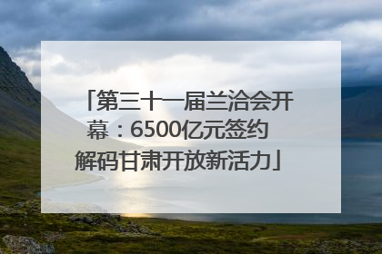 第三十一届兰洽会开幕：6500亿元签约解码甘肃开放新活力