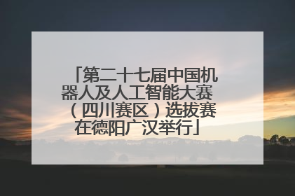 第二十七届中国机器人及人工智能大赛（四川赛区）选拔赛在德阳广汉举行