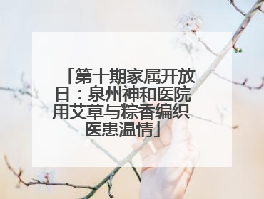 第十期家属开放日：泉州神和医院用艾草与粽香编织医患温情