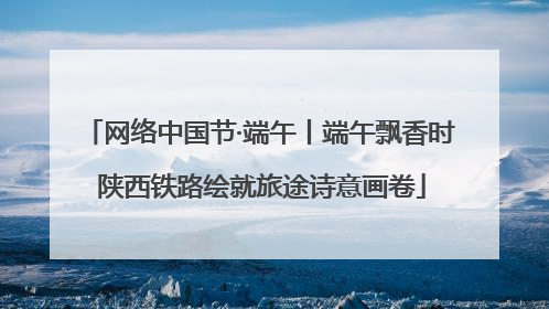 网络中国节·端午丨端午飘香时 陕西铁路绘就旅途诗意画卷
