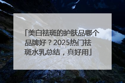 美白祛斑的护肤品哪个品牌好？2025热门祛斑水乳总结，真好用
