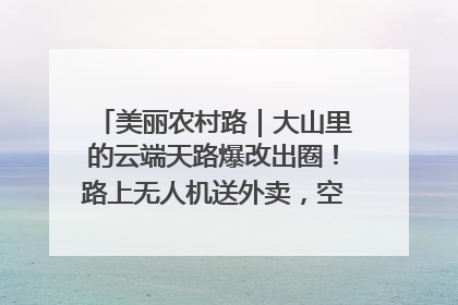 美丽农村路｜大山里的云端天路爆改出圈！路上无人机送外卖，空心村变网红村