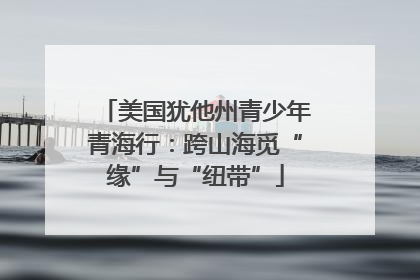 美国犹他州青少年青海行：跨山海觅“缘”与“纽带”