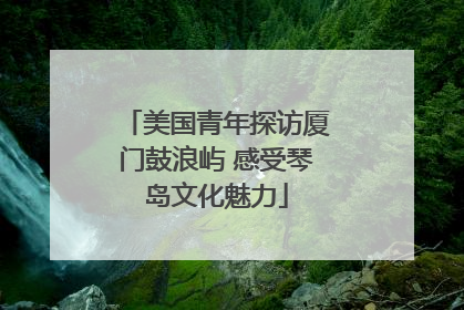 美国青年探访厦门鼓浪屿 感受琴岛文化魅力