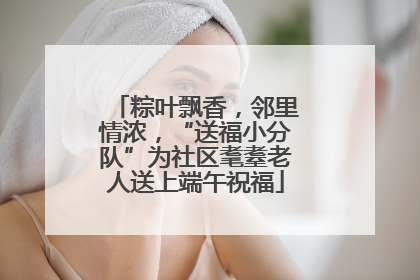 粽叶飘香，邻里情浓，“送福小分队”为社区耄耋老人送上端午祝福