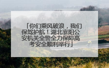 你们乘风破浪，我们保驾护航！湖北襄阳公安机关全警全力保障高考安全顺利举行
