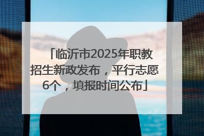临沂市2025年职教招生新政发布，平行志愿6个，填报时间公布