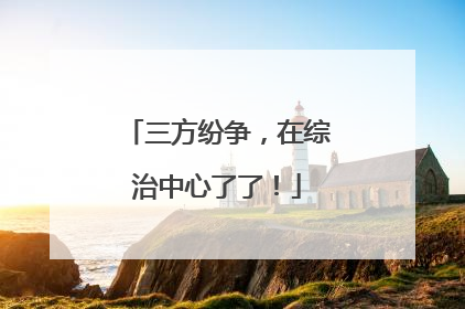 三方纷争，在综治中心了了！