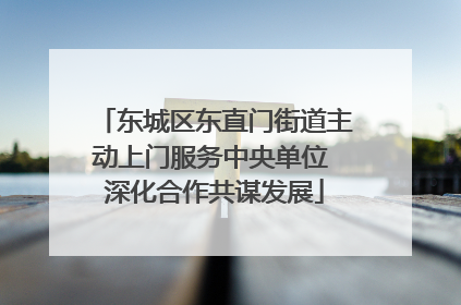 东城区东直门街道主动上门服务中央单位 深化合作共谋发展