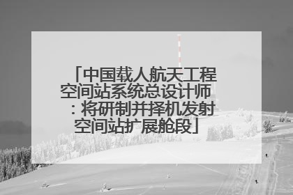 中国载人航天工程空间站系统总设计师：将研制并择机发射空间站扩展舱段