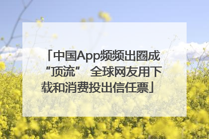 中国App频频出圈成“顶流” 全球网友用下载和消费投出信任票