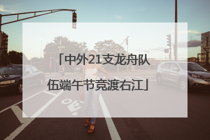 中外21支龙舟队伍端午节竞渡右江
