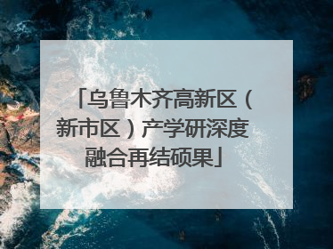 乌鲁木齐高新区（新市区）产学研深度融合再结硕果